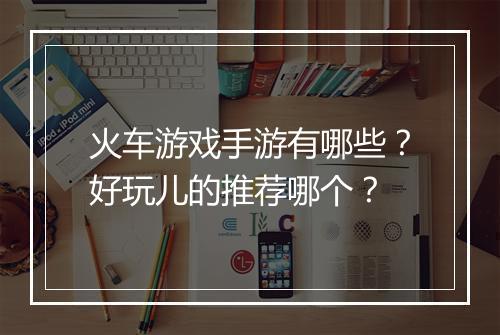火车游戏手游有哪些?好玩儿的推荐哪个?