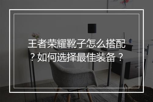 王者荣耀靴子怎么搭配?如何选择最佳装备?