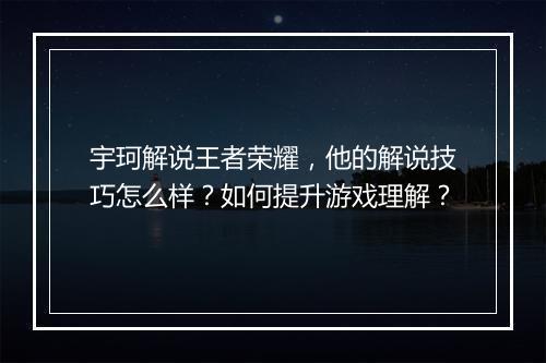 宇珂解说王者荣耀,他的解说技巧怎么样?如何提升游戏理解?