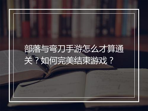 部落与弯刀手游怎么才算通关?如何完美结束游戏?