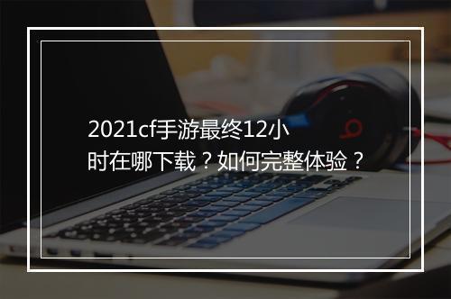 2021cf手游最终12小时在哪下载？如何完整体验？