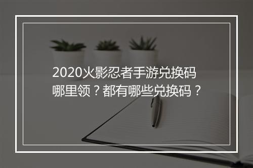 2020火影忍者手游兑换码哪里领?都有哪些兑换码?