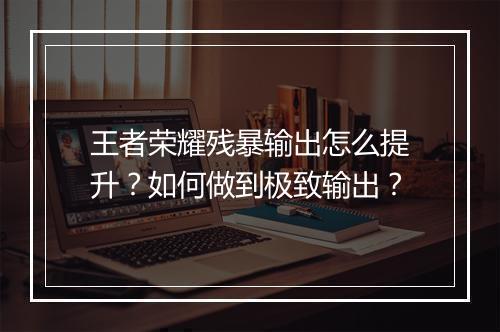王者荣耀残暴输出怎么提升？如何做到极致输出？