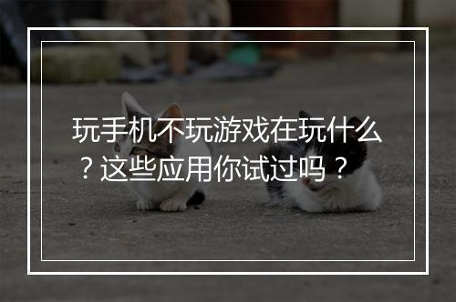 玩手机不玩游戏在玩什么?这些应用你试过吗?