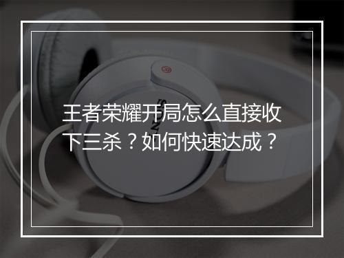 王者荣耀开局怎么直接收下三杀？如何快速达成？