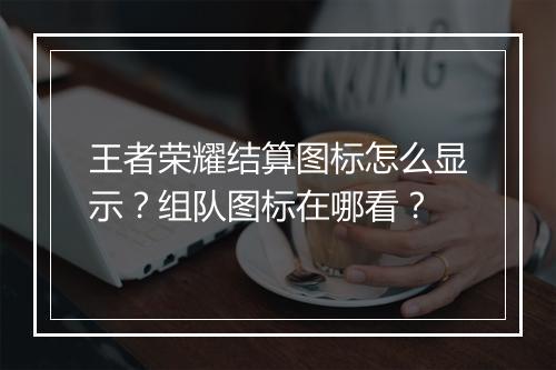 王者荣耀结算图标怎么显示?组队图标在哪看?