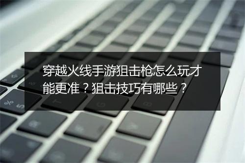 穿越火线手游狙击枪怎么玩才能更准?狙击技巧有哪些?