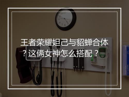 王者荣耀妲己与貂蝉合体?这俩女神怎么搭配?