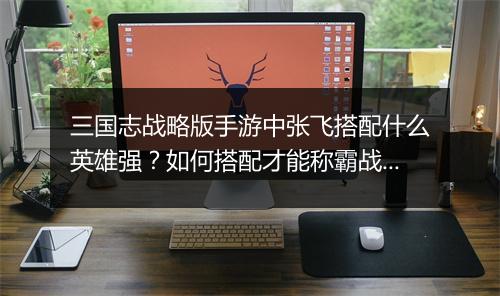 三国志战略版手游中张飞搭配什么英雄强?如何搭配才能称霸战场?