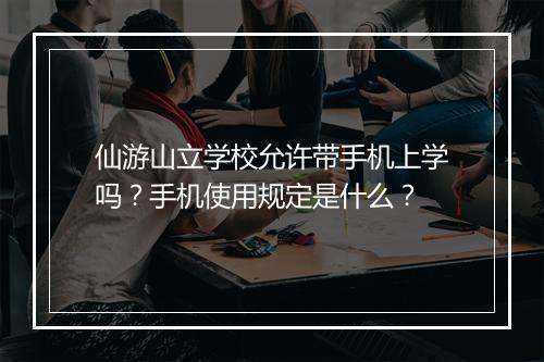 仙游山立学校允许带手机上学吗？手机使用规定是什么？