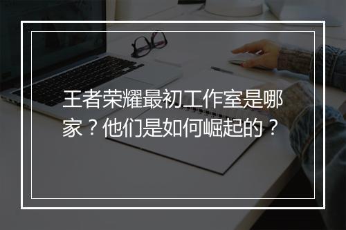 王者荣耀最初工作室是哪家？他们是如何崛起的？
