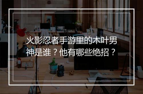 火影忍者手游里的木叶男神是谁?他有哪些绝招?