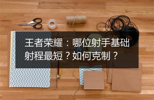 王者荣耀:哪位射手基础射程最短?如何克制?