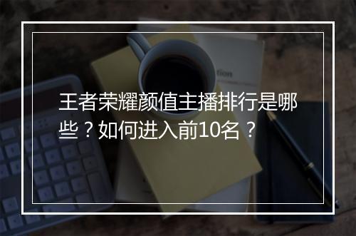 王者荣耀颜值主播排行是哪些？如何进入前10名？