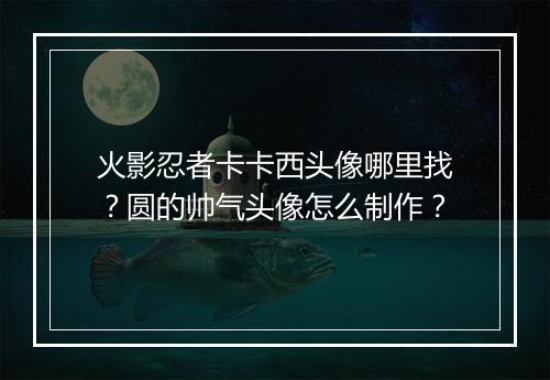 火影忍者卡卡西头像哪里找?圆的帅气头像怎么制作?