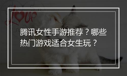 腾讯女性手游推荐?哪些热门游戏适合女生玩?