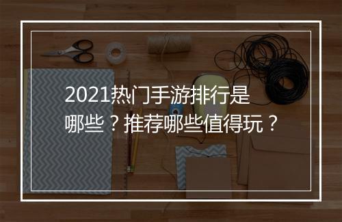 2021热门手游排行是哪些？推荐哪些值得玩？
