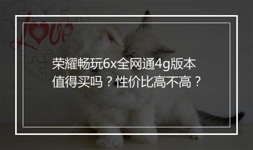 荣耀畅玩6x全网通4g版本值得买吗?性价比高不高?