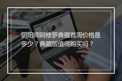 阴阳师阿修罗典藏首周价格是多少？典藏版值得购买吗？