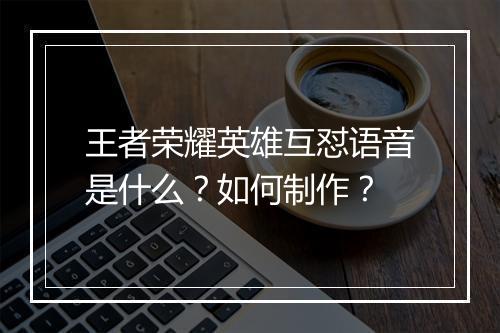 王者荣耀英雄互怼语音是什么？如何制作？