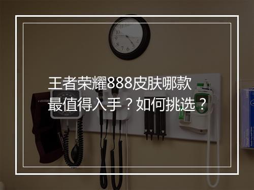王者荣耀888皮肤哪款最值得入手?如何挑选?