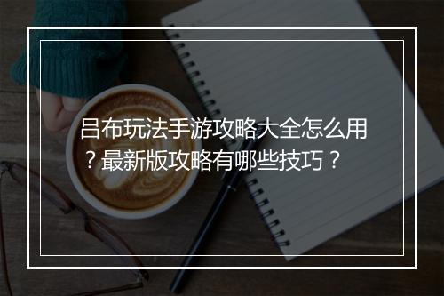 吕布玩法手游攻略大全怎么用?最新版攻略有哪些技巧?