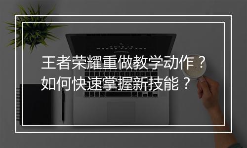 王者荣耀重做教学动作?如何快速掌握新技能?