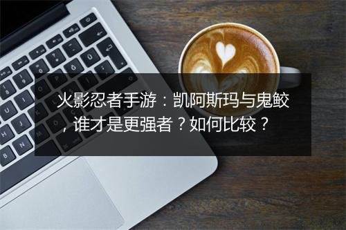 火影忍者手游:凯阿斯玛与鬼鲛,谁才是更强者?如何比较?