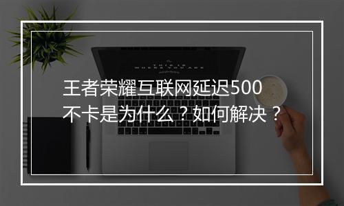 王者荣耀互联网延迟500不卡是为什么？如何解决？