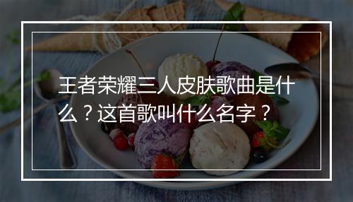 王者荣耀三人皮肤歌曲是什么?这首歌叫什么名字?