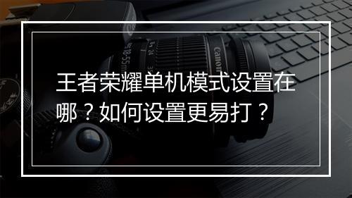 王者荣耀单机模式设置在哪？如何设置更易打？