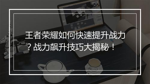 王者荣耀如何快速提升战力？战力飙升技巧大揭秘！