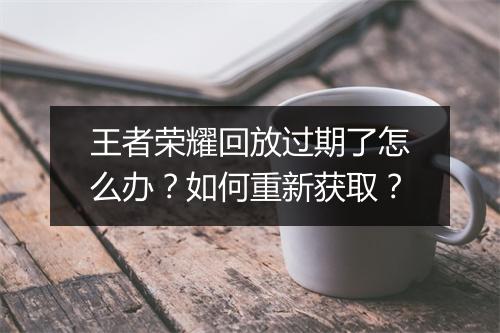 王者荣耀回放过期了怎么办？如何重新获取？