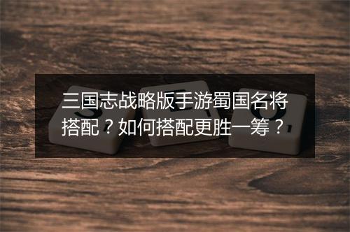 三国志战略版手游蜀国名将搭配？如何搭配更胜一筹？