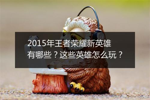 2015年王者荣耀新英雄有哪些？这些英雄怎么玩？