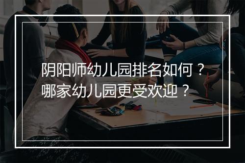 阴阳师幼儿园排名如何?哪家幼儿园更受欢迎?