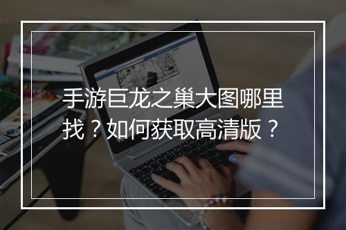 手游巨龙之巢大图哪里找?如何获取高清版?