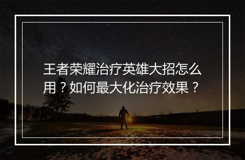 王者荣耀治疗英雄大招怎么用?如何最大化治疗效果?
