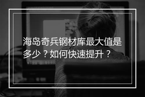 海岛奇兵钢材库最大值是多少?如何快速提升?