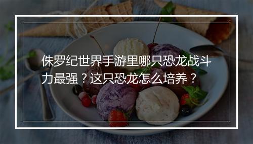 侏罗纪世界手游里哪只恐龙战斗力最强?这只恐龙怎么培养?