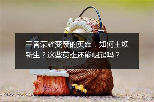 王者荣耀变废的英雄,如何重焕新生?这些英雄还能崛起吗?