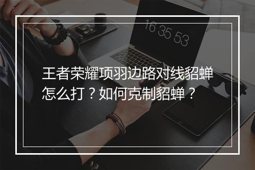 王者荣耀项羽边路对线貂蝉怎么打？如何克制貂蝉？