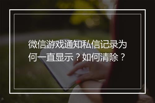 微信游戏通知私信记录为何一直显示?如何清除?