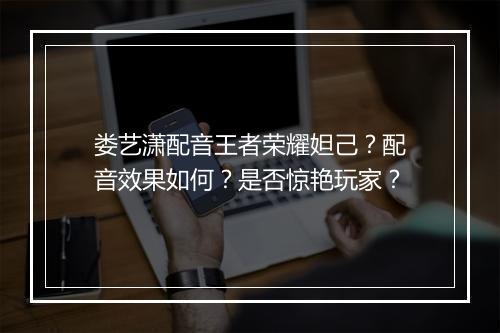 娄艺潇配音王者荣耀妲己?配音效果如何?是否惊艳玩家?
