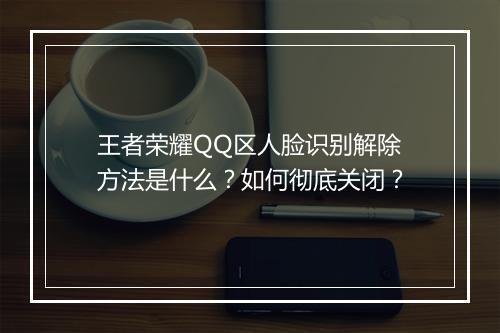 王者荣耀QQ区人脸识别解除方法是什么?如何彻底关闭?