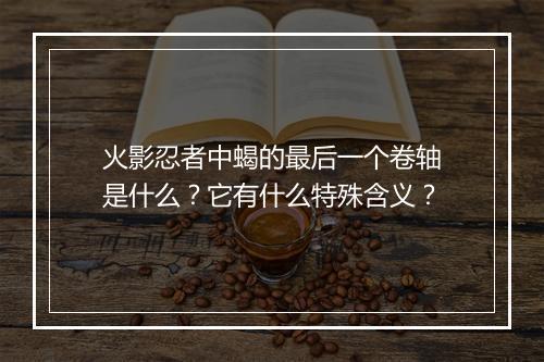 火影忍者中蝎的最后一个卷轴是什么?它有什么特殊含义?