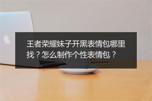 王者荣耀妹子开黑表情包哪里找?怎么制作个性表情包?