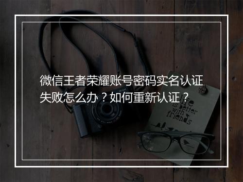 微信王者荣耀账号密码实名认证失败怎么办?如何重新认证?
