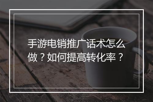 手游电销推广话术怎么做？如何提高转化率？