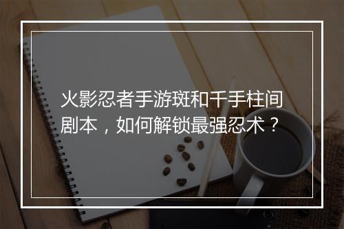 火影忍者手游斑和千手柱间剧本，如何解锁最强忍术？